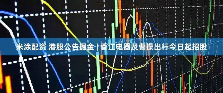 米涂配资 港股公告掘金 | 香江电器及曹操出行今日起招股