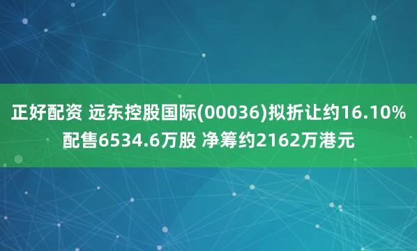 正好配资 远东控股国际(00036)拟折让约16.10%配售6534.6万股 净筹约2162万港元