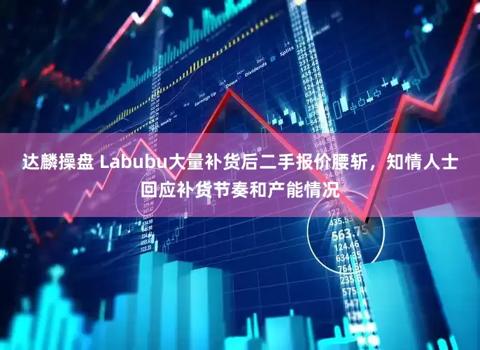 达麟操盘 Labubu大量补货后二手报价腰斩，知情人士回应补货节奏和产能情况