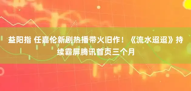 益阳指 任嘉伦新剧热播带火旧作！《流水迢迢》持续霸屏腾讯首页三个月