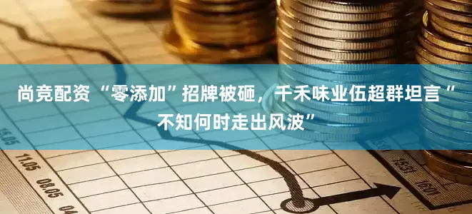 尚竞配资 “零添加”招牌被砸，千禾味业伍超群坦言“不知何时走出风波”