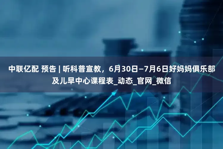 中联亿配 预告 | 听科普宣教，6月30日—7月6日好妈妈俱乐部及儿早中心课程表_动态_官网_微信