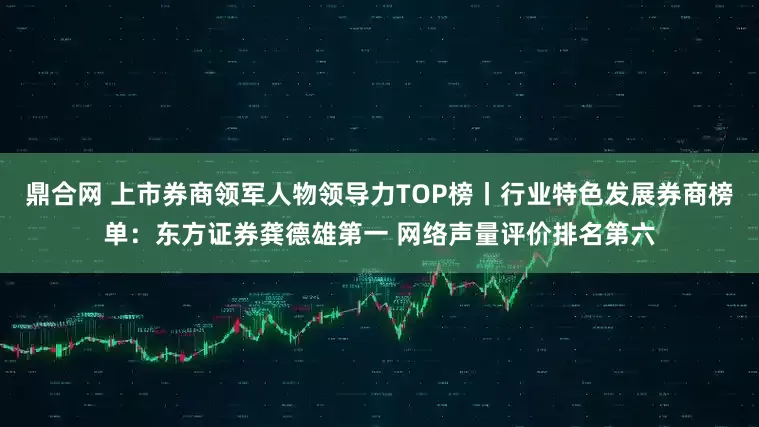 鼎合网 上市券商领军人物领导力TOP榜丨行业特色发展券商榜单：东方证券龚德雄第一 网络声量评价排名第六