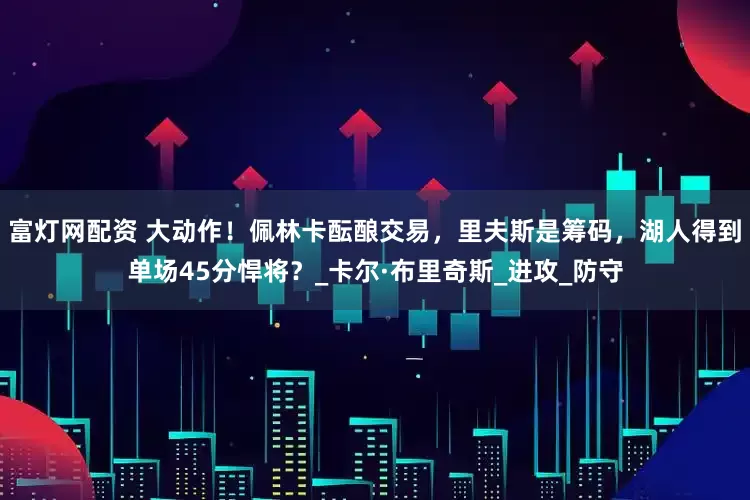 富灯网配资 大动作！佩林卡酝酿交易，里夫斯是筹码，湖人得到单场45分悍将？_卡尔·布里奇斯_进攻_防守