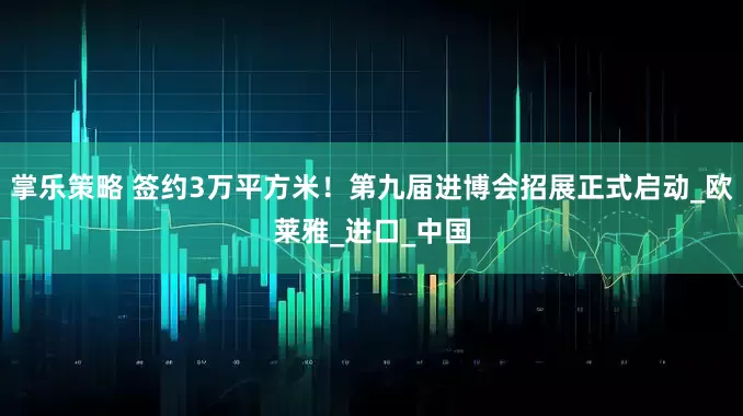 掌乐策略 签约3万平方米！第九届进博会招展正式启动_欧莱雅_进口_中国