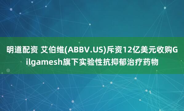 明道配资 艾伯维(ABBV.US)斥资12亿美元收购Gilgamesh旗下实验性抗抑郁治疗药物