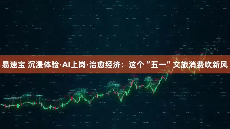 易速宝 沉浸体验·AI上岗·治愈经济：这个“五一”文旅消费吹新风