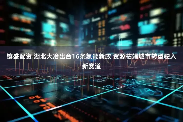 镕盛配资 湖北大冶出台16条氢能新政 资源枯竭城市转型驶入新赛道