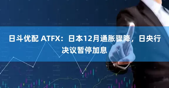 日斗优配 ATFX：日本12月通胀骤降，日央行决议暂停加息