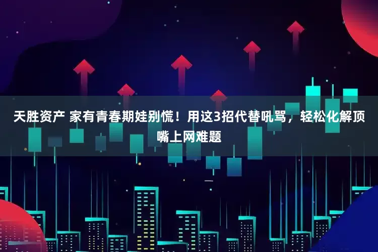 天胜资产 家有青春期娃别慌！用这3招代替吼骂，轻松化解顶嘴上网难题