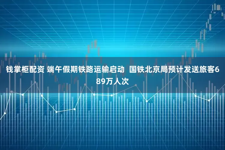钱掌柜配资 端午假期铁路运输启动 国铁北京局预计发送旅客689万人次